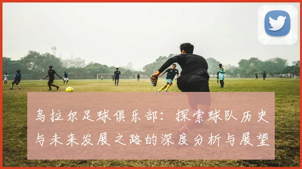 乌拉尔足球俱乐部：探索球队历史与未来发展之路的深度分析与展望