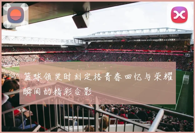 篮球领奖时刻定格青春回忆与荣耀瞬间的精彩合影