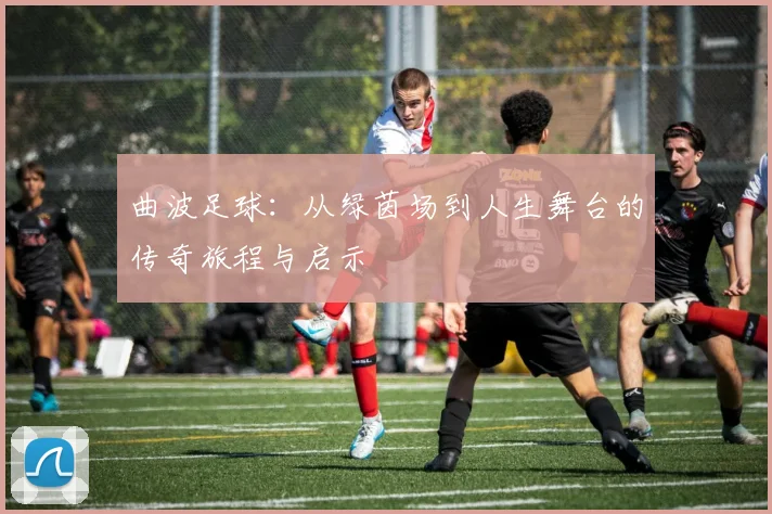 曲波足球：从绿茵场到人生舞台的传奇旅程与启示