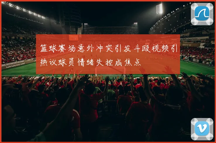 篮球赛场意外冲突引发斗殴视频引热议球员情绪失控成焦点
