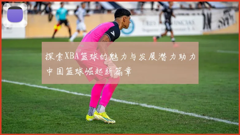 探索XBA篮球的魅力与发展潜力助力中国篮球崛起新篇章