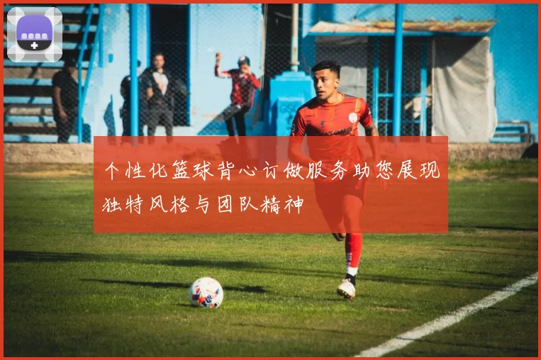 个性化篮球背心订做服务助您展现独特风格与团队精神