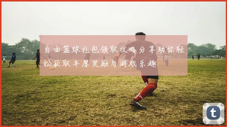 自由篮球礼包领取攻略分享助你轻松获取丰厚奖励与游戏乐趣