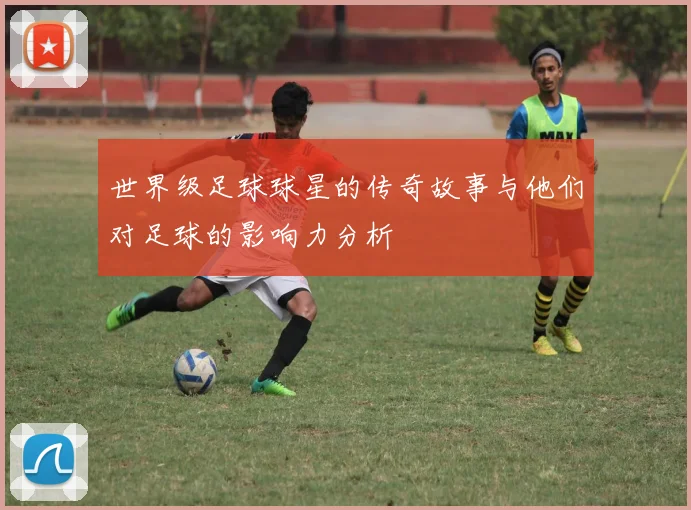 世界级足球球星的传奇故事与他们对足球的影响力分析