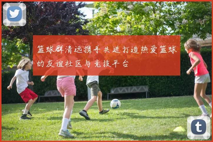 篮球群清远携手共进打造热爱篮球的友谊社区与竞技平台