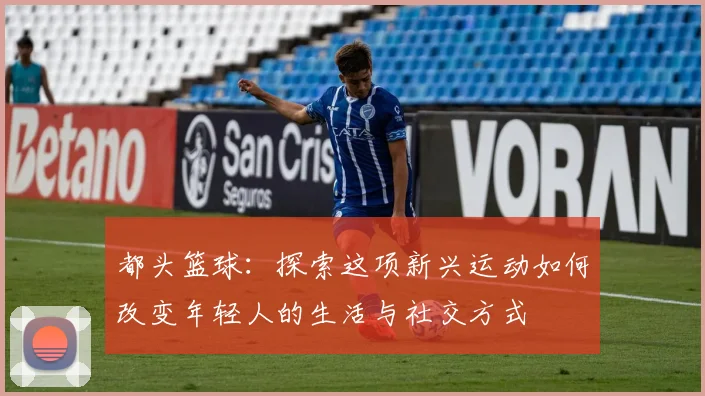 都头篮球：探索这项新兴运动如何改变年轻人的生活与社交方式