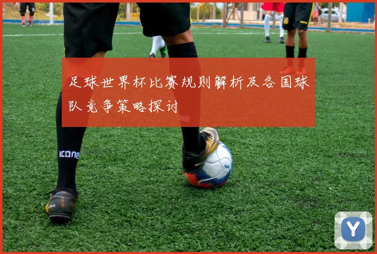 足球世界杯比赛规则解析及各国球队竞争策略探讨