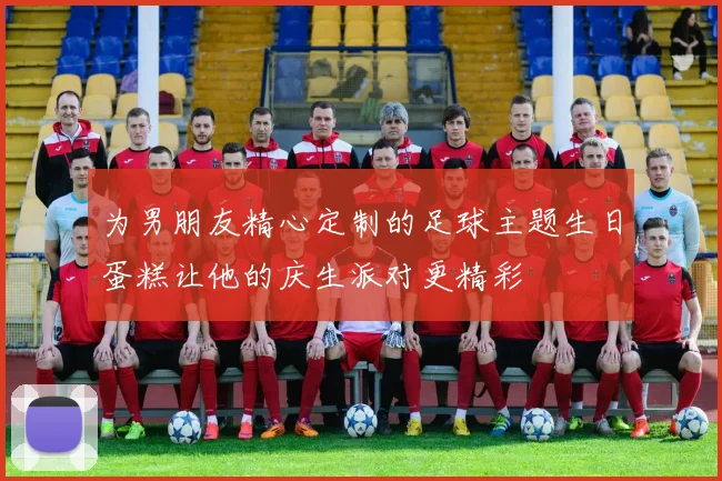 为男朋友精心定制的足球主题生日蛋糕让他的庆生派对更精彩