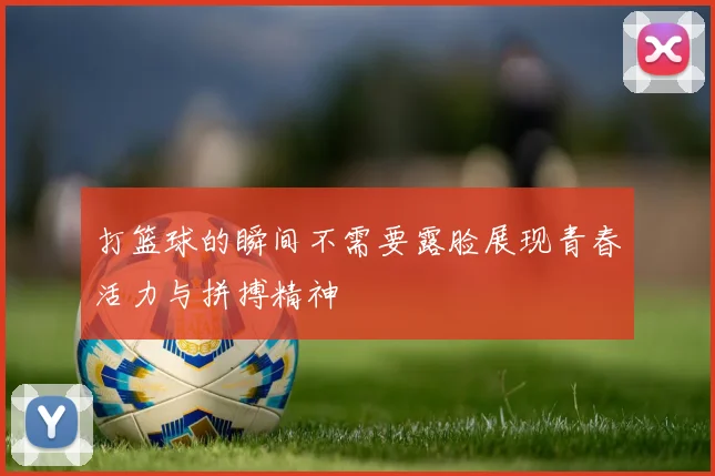 打篮球的瞬间不需要露脸展现青春活力与拼搏精神