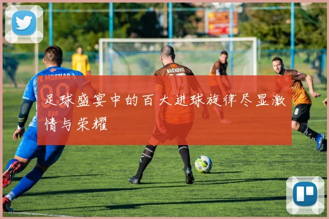 足球盛宴中的百大进球旋律尽显激情与荣耀