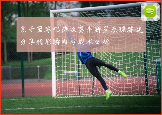 黑子篮球吧热议赛季新星表现球迷分享精彩瞬间与战术分析