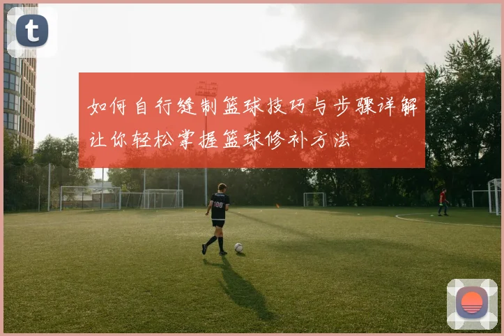 如何自行缝制篮球技巧与步骤详解让你轻松掌握篮球修补方法