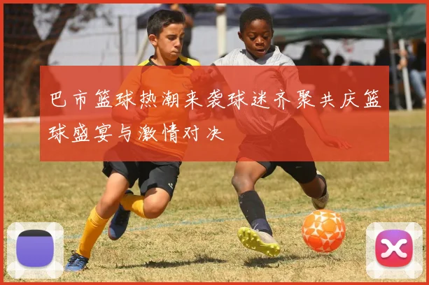 巴市篮球热潮来袭球迷齐聚共庆篮球盛宴与激情对决