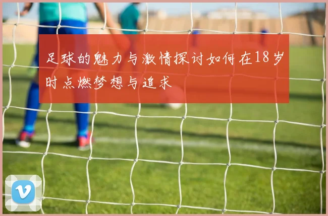 足球的魅力与激情探讨如何在18岁时点燃梦想与追求