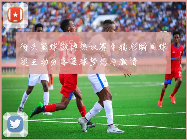 街头篮球微博热议赛季精彩瞬间球迷互动分享篮球梦想与激情